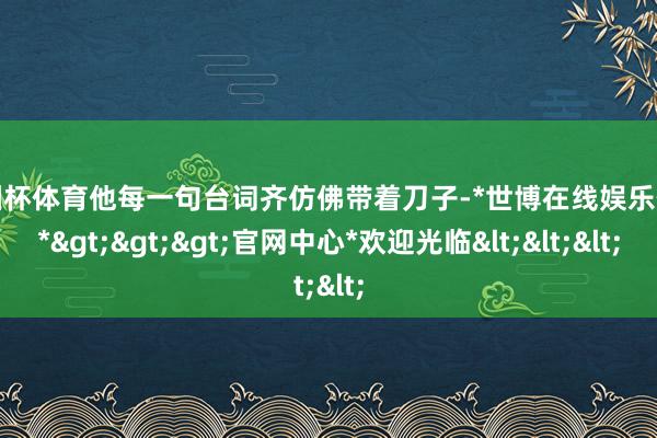 欧洲杯体育他每一句台词齐仿佛带着刀子-*世博在线娱乐体育*>>>官网中心*欢迎光临<<<