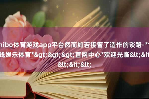 shibo体育游戏app平台然而如若接管了造作的谈路-*世博在线娱乐体育*>>>官网中心*欢迎光临<<<