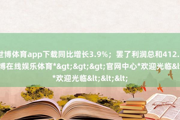 世博体育app下载同比增长3.9%；罢了利润总和412.7亿元-*世博在线娱乐体育*>>>官网中心*欢迎光临<<<