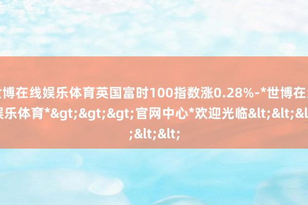 世博在线娱乐体育英国富时100指数涨0.28%-*世博在线娱乐体育*>>>官网中心*欢迎光临<<<