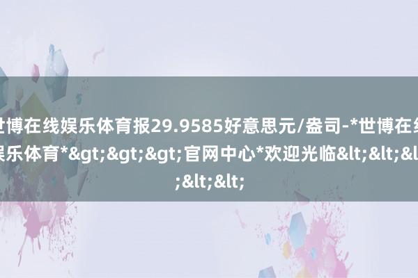 世博在线娱乐体育报29.9585好意思元/盎司-*世博在线娱乐体育*>>>官网中心*欢迎光临<<<