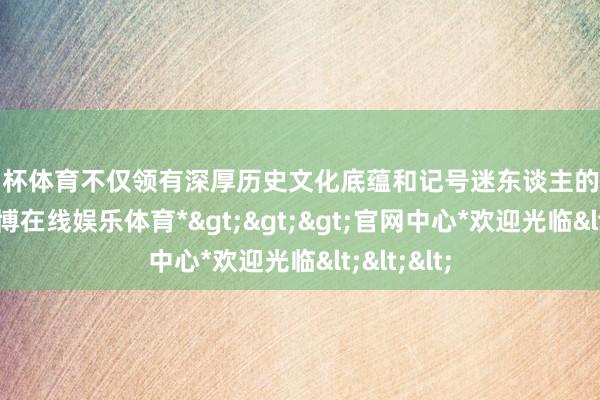 欧洲杯体育不仅领有深厚历史文化底蕴和记号迷东谈主的当然惬心-*世博在线娱乐体育*>>>官网中心*欢迎光临<<<