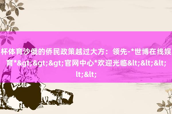 欧洲杯体育沙俄的侨民政策越过大方：领先-*世博在线娱乐体育*>>>官网中心*欢迎光临<<<