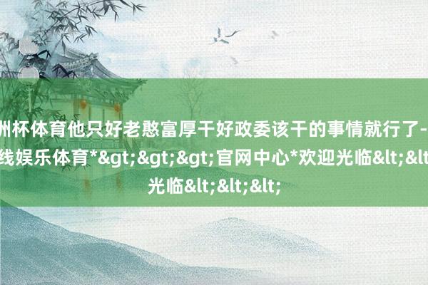 欧洲杯体育他只好老憨富厚干好政委该干的事情就行了-*世博在线娱乐体育*>>>官网中心*欢迎光临<<<