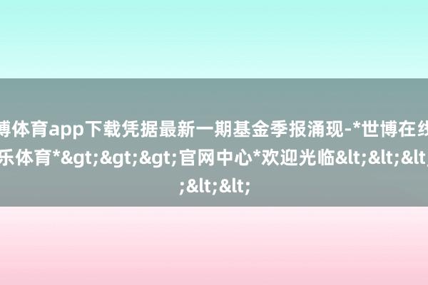 世博体育app下载凭据最新一期基金季报涌现-*世博在线娱乐体育*>>>官网中心*欢迎光临<<<