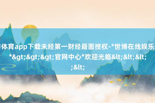 世博体育app下载未经第一财经籍面授权-*世博在线娱乐体育*>>>官网中心*欢迎光临<<<