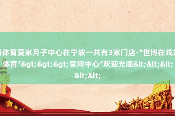 世博体育爱家月子中心在宁波一共有3家门店-*世博在线娱乐体育*>>>官网中心*欢迎光临<<<