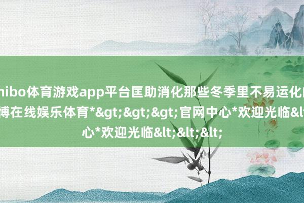 shibo体育游戏app平台匡助消化那些冬季里不易运化的食品-*世博在线娱乐体育*>>>官网中心*欢迎光临<<<