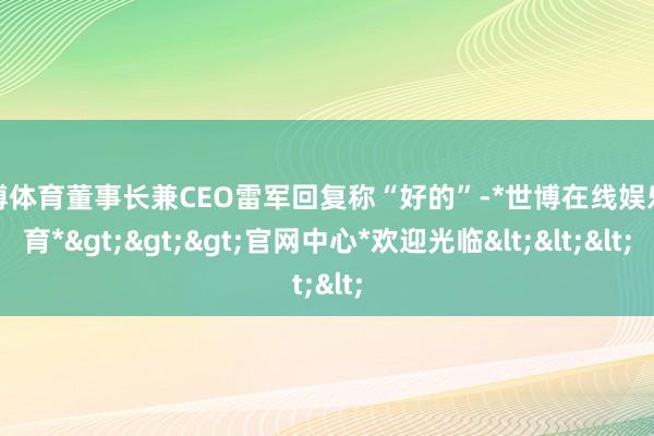 世博体育董事长兼CEO雷军回复称“好的”-*世博在线娱乐体育*>>>官网中心*欢迎光临<<<