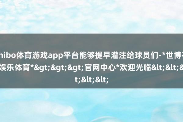 shibo体育游戏app平台能够提早灌注给球员们-*世博在线娱乐体育*>>>官网中心*欢迎光临<<<