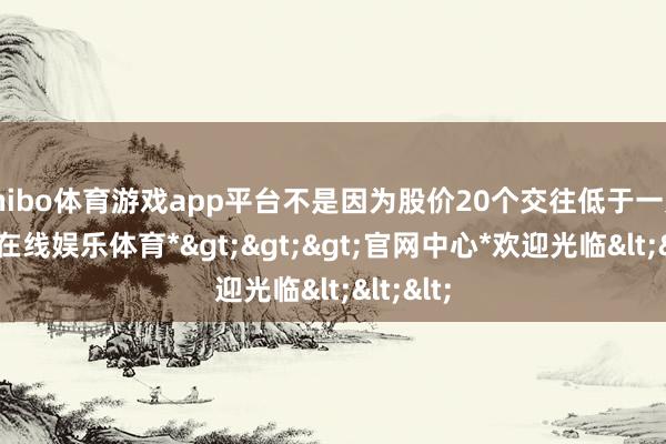 shibo体育游戏app平台不是因为股价20个交往低于一元-*世博在线娱乐体育*>>>官网中心*欢迎光临<<<