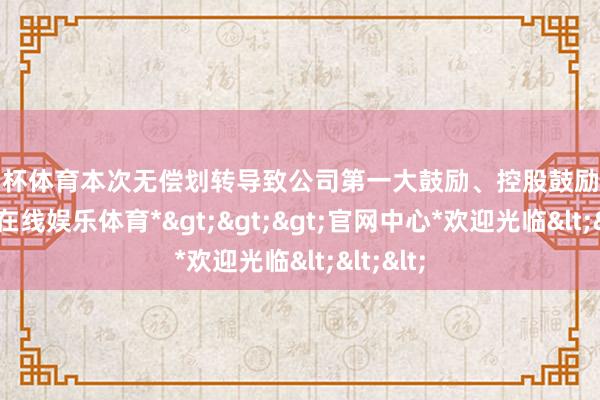 欧洲杯体育本次无偿划转导致公司第一大鼓励、控股鼓励变更-*世博在线娱乐体育*>>>官网中心*欢迎光临<<<