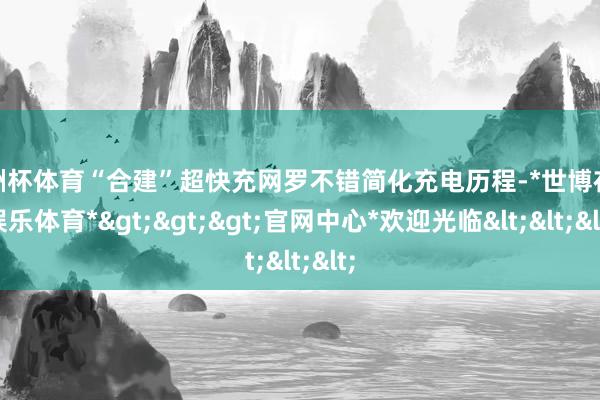 欧洲杯体育“合建”超快充网罗不错简化充电历程-*世博在线娱乐体育*>>>官网中心*欢迎光临<<<