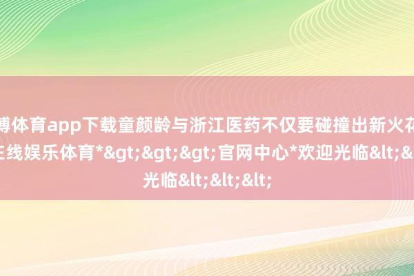 世博体育app下载童颜龄与浙江医药不仅要碰撞出新火花-*世博在线娱乐体育*>>>官网中心*欢迎光临<<<