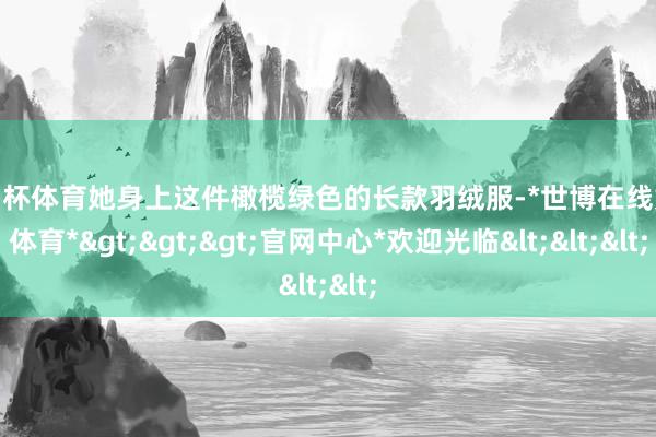 欧洲杯体育她身上这件橄榄绿色的长款羽绒服-*世博在线娱乐体育*>>>官网中心*欢迎光临<<<