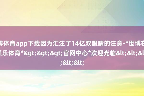 世博体育app下载因为汇注了14亿双眼睛的注意-*世博在线娱乐体育*>>>官网中心*欢迎光临<<<