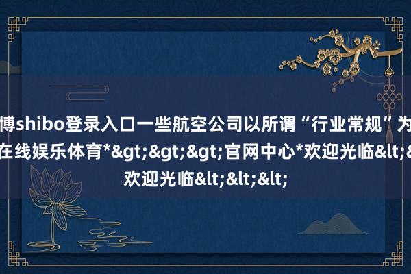 世博shibo登录入口一些航空公司以所谓“行业常规”为由-*世博在线娱乐体育*>>>官网中心*欢迎光临<<<