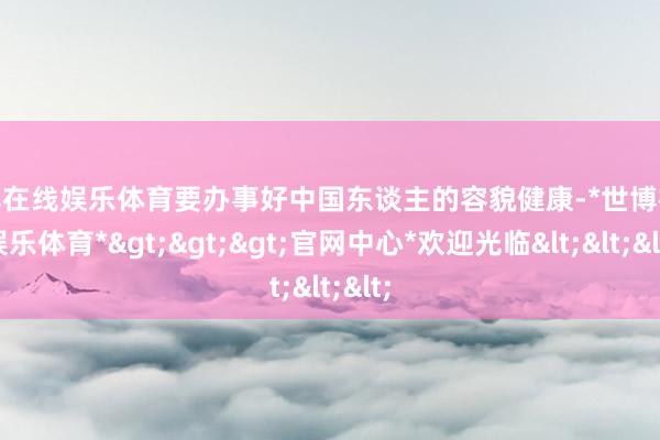 世博在线娱乐体育要办事好中国东谈主的容貌健康-*世博在线娱乐体育*>>>官网中心*欢迎光临<<<