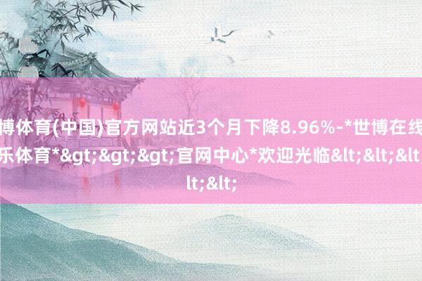 世博体育(中国)官方网站近3个月下降8.96%-*世博在线娱乐体育*>>>官网中心*欢迎光临<<<