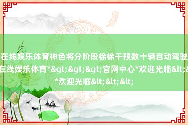 世博在线娱乐体育神色将分阶段徐徐干预数十辆自动驾驶车辆-*世博在线娱乐体育*>>>官网中心*欢迎光临<<<