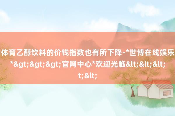 世博体育乙醇饮料的价钱指数也有所下降-*世博在线娱乐体育*>>>官网中心*欢迎光临<<<