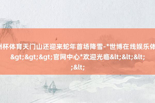 欧洲杯体育天门山还迎来蛇年首场降雪-*世博在线娱乐体育*>>>官网中心*欢迎光临<<<