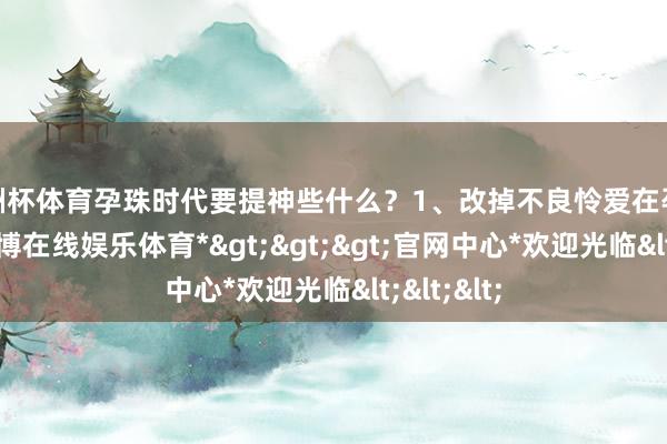 欧洲杯体育孕珠时代要提神些什么？1、改掉不良怜爱在孕珠早期-*世博在线娱乐体育*>>>官网中心*欢迎光临<<<