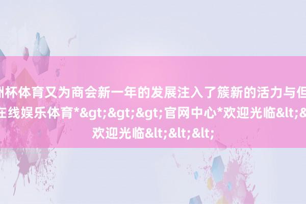 欧洲杯体育又为商会新一年的发展注入了簇新的活力与但愿-*世博在线娱乐体育*>>>官网中心*欢迎光临<<<