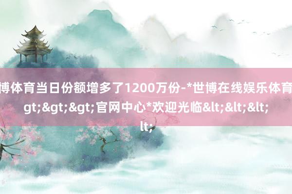 世博体育当日份额增多了1200万份-*世博在线娱乐体育*>>>官网中心*欢迎光临<<<