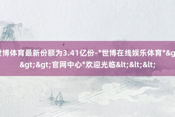 世博体育最新份额为3.41亿份-*世博在线娱乐体育*>>>官网中心*欢迎光临<<<