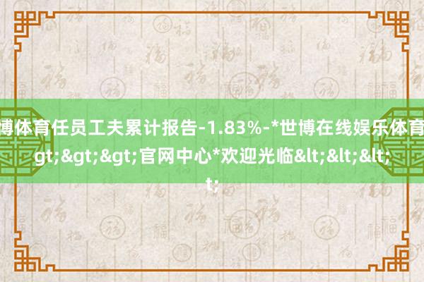 世博体育任员工夫累计报告-1.83%-*世博在线娱乐体育*>>>官网中心*欢迎光临<<<