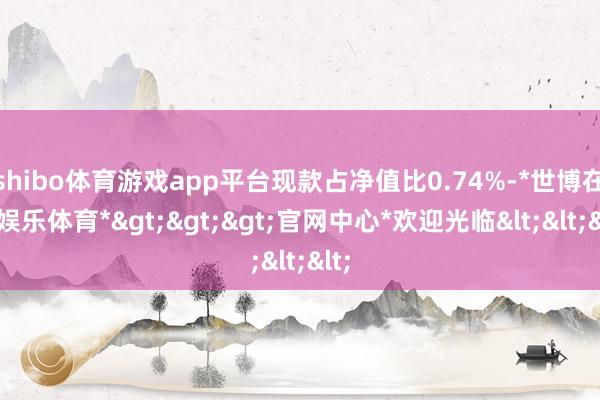 shibo体育游戏app平台现款占净值比0.74%-*世博在线娱乐体育*>>>官网中心*欢迎光临<<<