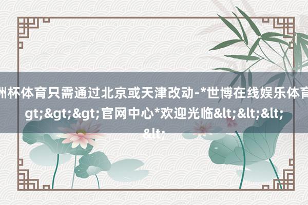 欧洲杯体育只需通过北京或天津改动-*世博在线娱乐体育*>>>官网中心*欢迎光临<<<