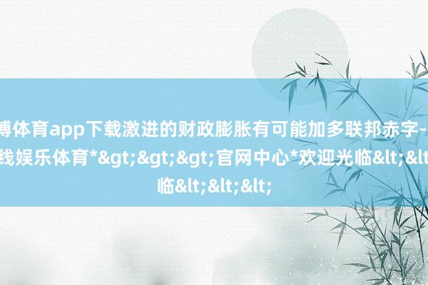 世博体育app下载激进的财政膨胀有可能加多联邦赤字-*世博在线娱乐体育*>>>官网中心*欢迎光临<<<