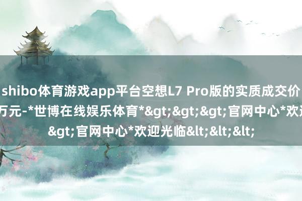 shibo体育游戏app平台空想L7 Pro版的实质成交价可比携带价低廉4万元-*世博在线娱乐体育*>>>官网中心*欢迎光临<<<