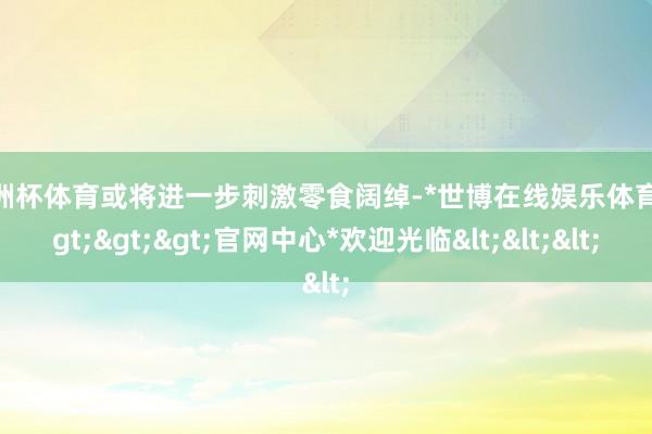 欧洲杯体育或将进一步刺激零食阔绰-*世博在线娱乐体育*>>>官网中心*欢迎光临<<<