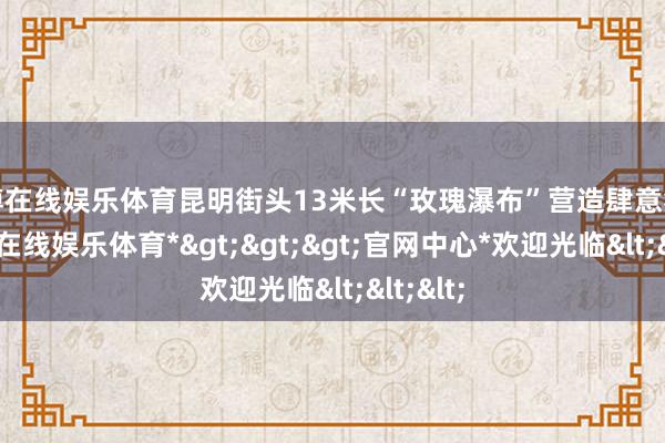 世博在线娱乐体育昆明街头13米长“玫瑰瀑布”营造肆意氛围-*世博在线娱乐体育*>>>官网中心*欢迎光临<<<