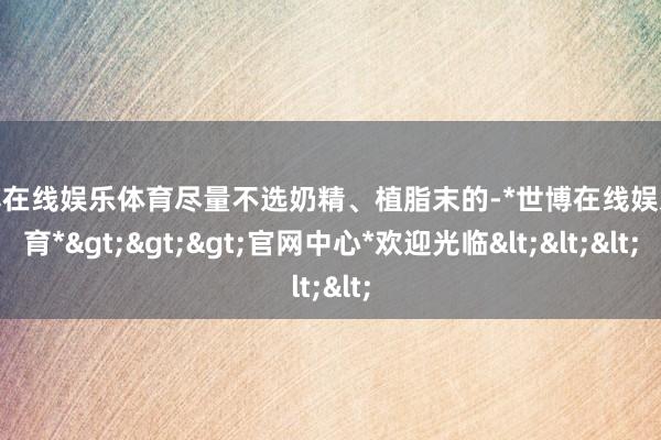 世博在线娱乐体育尽量不选奶精、植脂末的-*世博在线娱乐体育*>>>官网中心*欢迎光临<<<