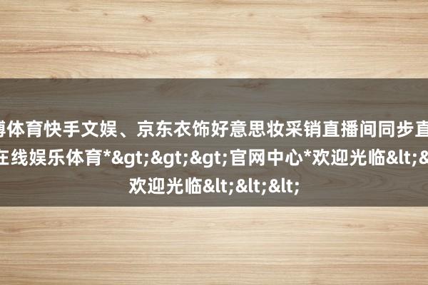 世博体育快手文娱、京东衣饰好意思妆采销直播间同步直播-*世博在线娱乐体育*>>>官网中心*欢迎光临<<<