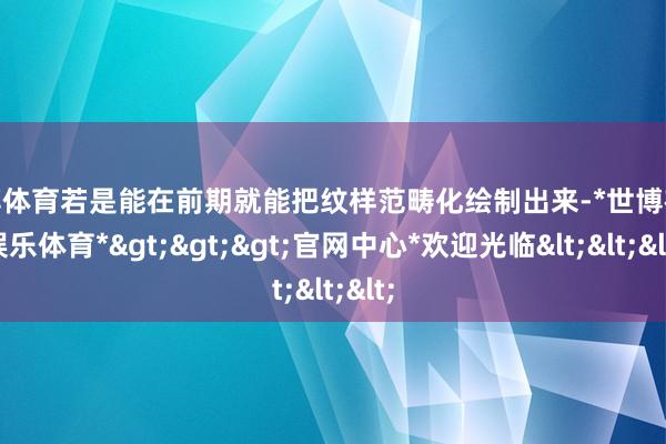 世博体育若是能在前期就能把纹样范畴化绘制出来-*世博在线娱乐体育*>>>官网中心*欢迎光临<<<