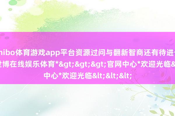 shibo体育游戏app平台资源过问与翻新智商还有待进一步加强-*世博在线娱乐体育*>>>官网中心*欢迎光临<<<