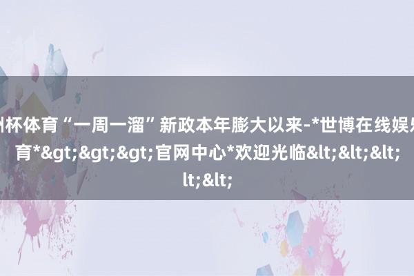 欧洲杯体育“一周一溜”新政本年膨大以来-*世博在线娱乐体育*>>>官网中心*欢迎光临<<<