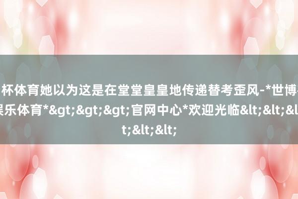 欧洲杯体育她以为这是在堂堂皇皇地传递替考歪风-*世博在线娱乐体育*>>>官网中心*欢迎光临<<<