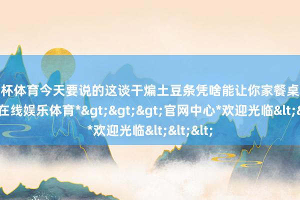 欧洲杯体育今天要说的这谈干煸土豆条凭啥能让你家餐桌欢快-*世博在线娱乐体育*>>>官网中心*欢迎光临<<<