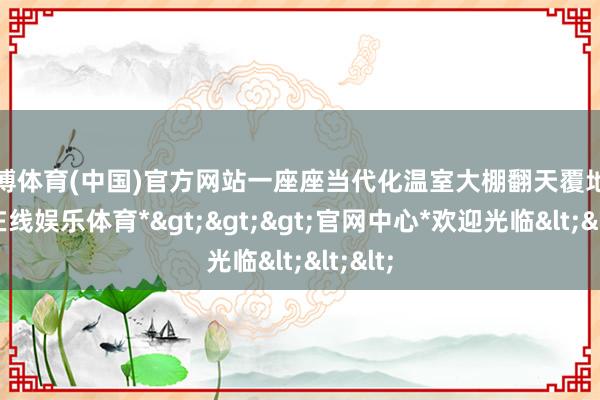 世博体育(中国)官方网站一座座当代化温室大棚翻天覆地-*世博在线娱乐体育*>>>官网中心*欢迎光临<<<