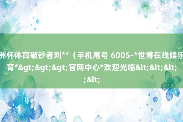 欧洲杯体育破钞者刘**（手机尾号 6005-*世博在线娱乐体育*>>>官网中心*欢迎光临<<<