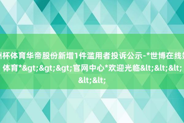 欧洲杯体育华帝股份新增1件滥用者投诉公示-*世博在线娱乐体育*>>>官网中心*欢迎光临<<<