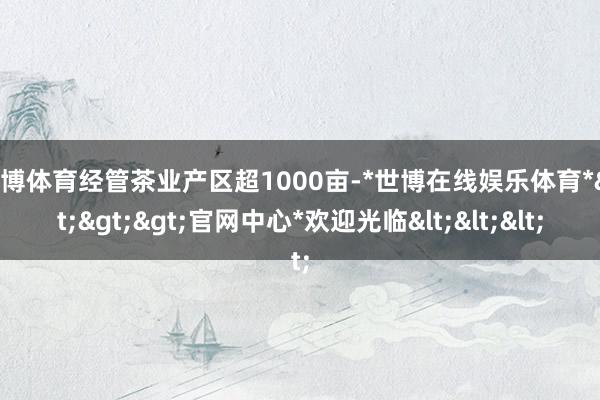 世博体育经管茶业产区超1000亩-*世博在线娱乐体育*>>>官网中心*欢迎光临<<<