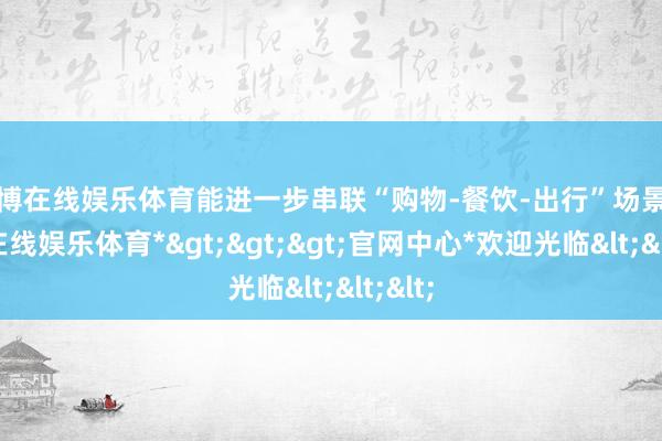 世博在线娱乐体育能进一步串联“购物-餐饮-出行”场景-*世博在线娱乐体育*>>>官网中心*欢迎光临<<<