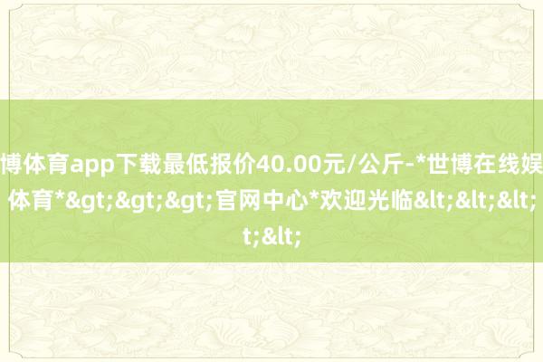 世博体育app下载最低报价40.00元/公斤-*世博在线娱乐体育*>>>官网中心*欢迎光临<<<